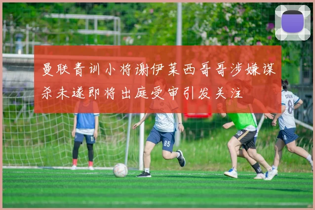 曼联青训小将谢伊莱西哥哥涉嫌谋杀未遂即将出庭受审引发关注
