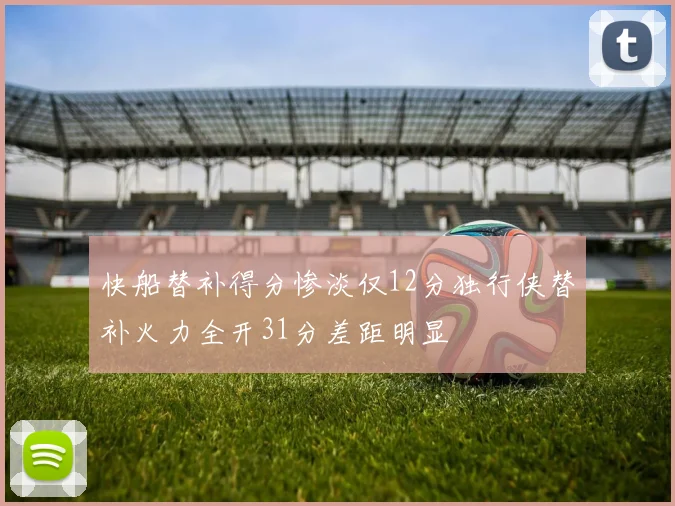 快船替补得分惨淡仅12分独行侠替补火力全开31分差距明显