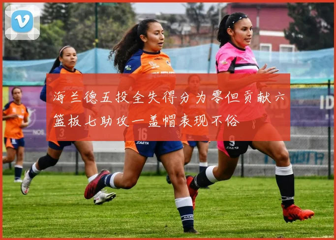 海兰德五投全失得分为零但贡献六篮板七助攻一盖帽表现不俗