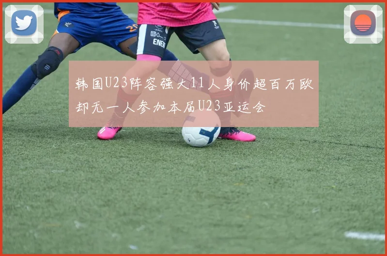 韩国U23阵容强大11人身价超百万欧却无一人参加本届U23亚运会
