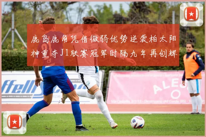 鹿岛鹿角凭借微弱优势逆袭柏太阳神重夺J1联赛冠军时隔九年再创辉煌