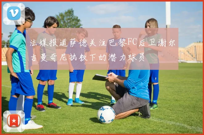 法媒报道萨德关注巴黎FC后卫谢尔吉曼奇尼执教下的潜力球员