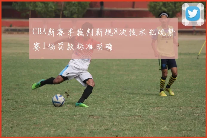 CBA新赛季裁判新规8次技术犯规禁赛1场罚款标准明确