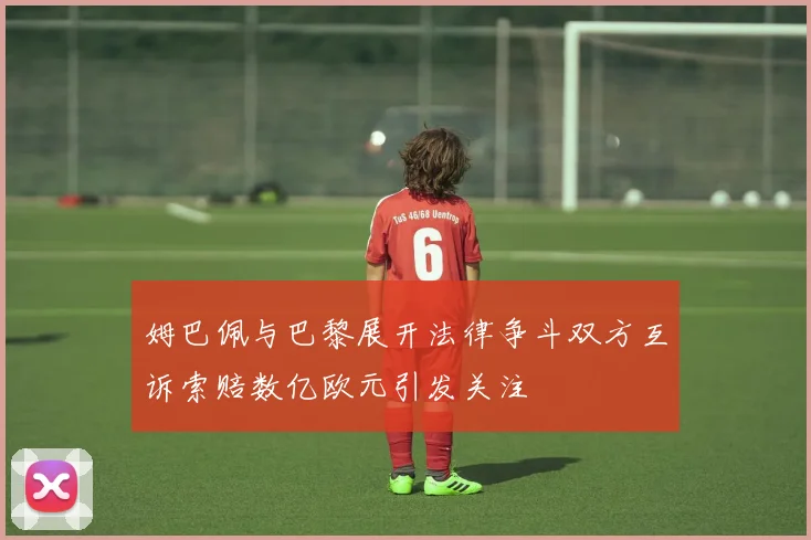 姆巴佩与巴黎展开法律争斗双方互诉索赔数亿欧元引发关注