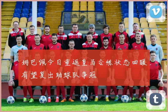 姆巴佩今日重返皇马合练状态回暖有望复出助球队争冠