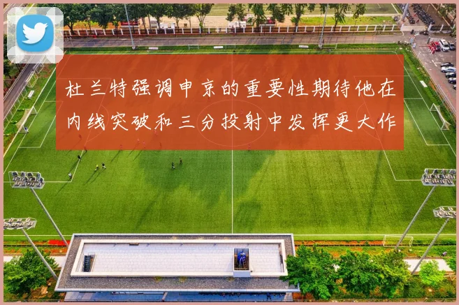 杜兰特强调申京的重要性期待他在内线突破和三分投射中发挥更大作用