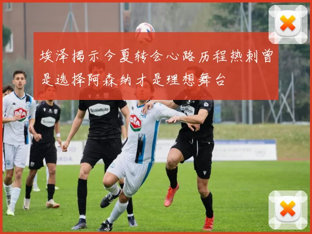 埃泽揭示今夏转会心路历程热刺曾是选择阿森纳才是理想舞台
