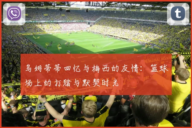 乌姆蒂蒂回忆与梅西的友情：篮球场上的打赌与默契时光