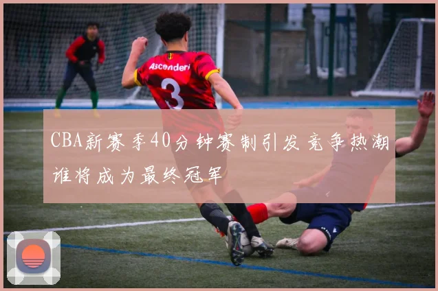 CBA新赛季40分钟赛制引发竞争热潮谁将成为最终冠军