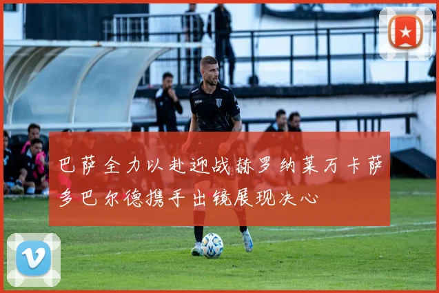 巴萨全力以赴迎战赫罗纳莱万卡萨多巴尔德携手出镜展现决心