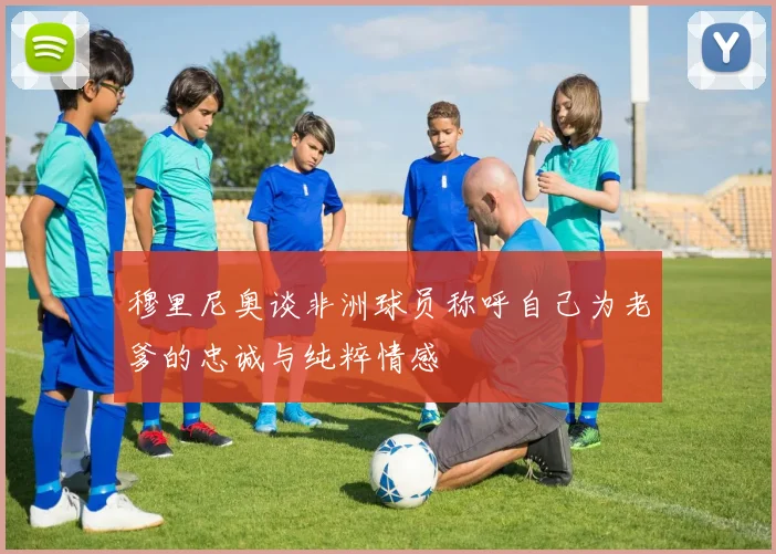 穆里尼奥谈非洲球员称呼自己为老爹的忠诚与纯粹情感