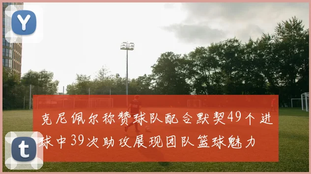 克尼佩尔称赞球队配合默契49个进球中39次助攻展现团队篮球魅力