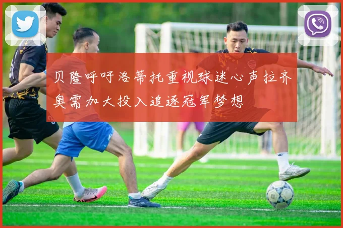 贝隆呼吁洛蒂托重视球迷心声拉齐奥需加大投入追逐冠军梦想