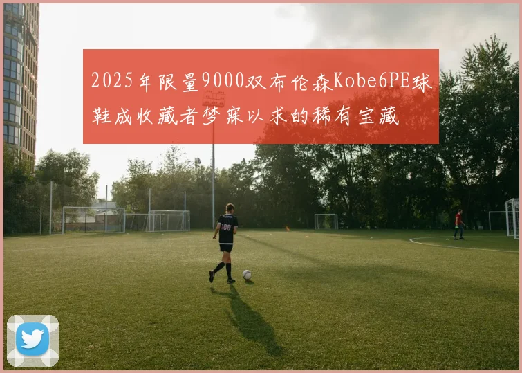 2025年限量9000双布伦森Kobe6PE球鞋成收藏者梦寐以求的稀有宝藏