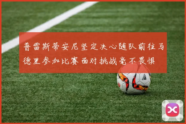 普雷斯蒂安尼坚定决心随队前往马德里参加比赛面对挑战毫不畏惧