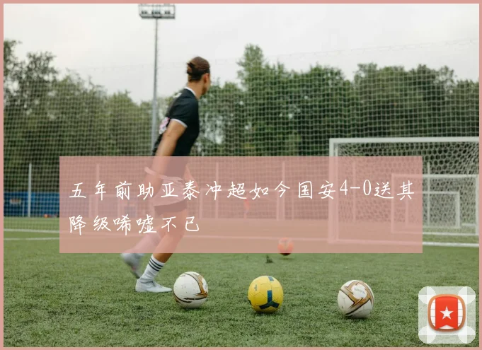 五年前助亚泰冲超如今国安4-0送其降级唏嘘不已