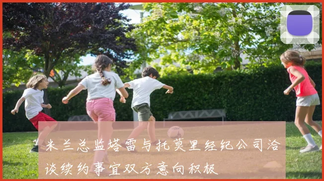 米兰总监塔雷与托莫里经纪公司洽谈续约事宜双方意向积极