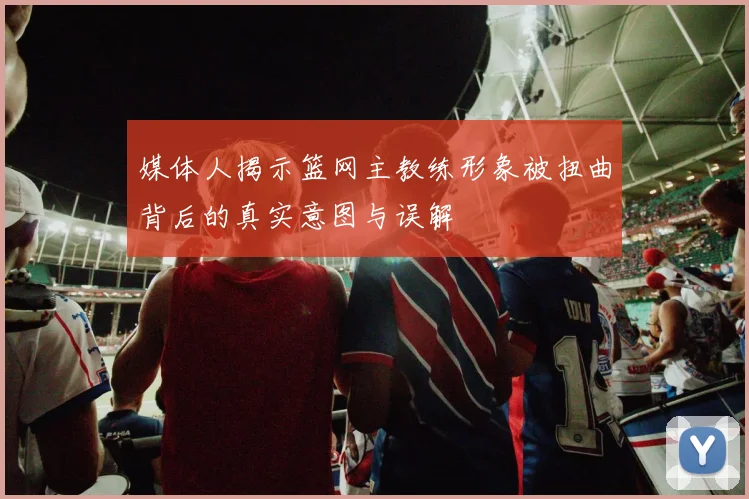 媒体人揭示篮网主教练形象被扭曲背后的真实意图与误解
