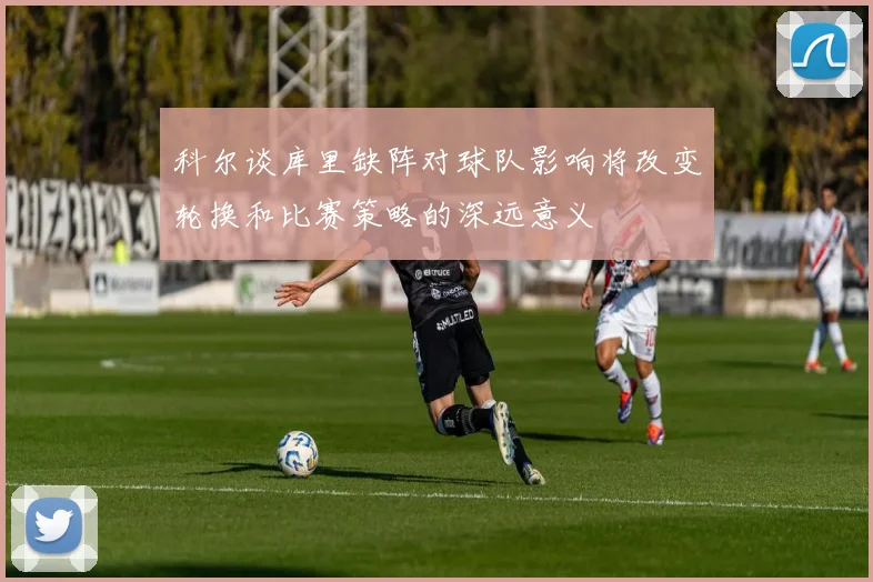 科尔谈库里缺阵对球队影响将改变轮换和比赛策略的深远意义