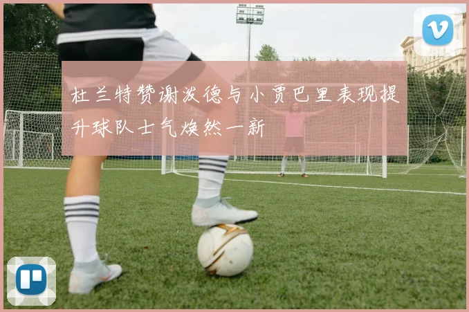 杜兰特赞谢泼德与小贾巴里表现提升球队士气焕然一新