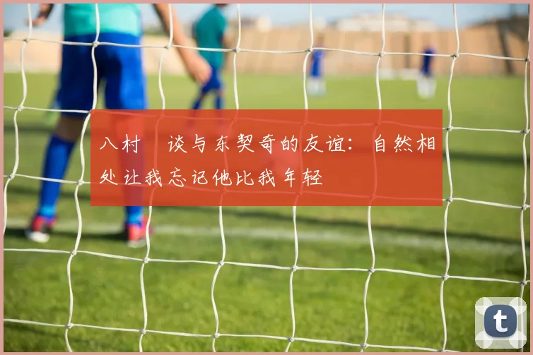 八村塁谈与东契奇的友谊：自然相处让我忘记他比我年轻
