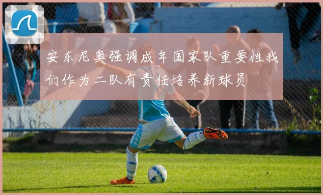 安东尼奥强调成年国家队重要性我们作为二队有责任培养新球员