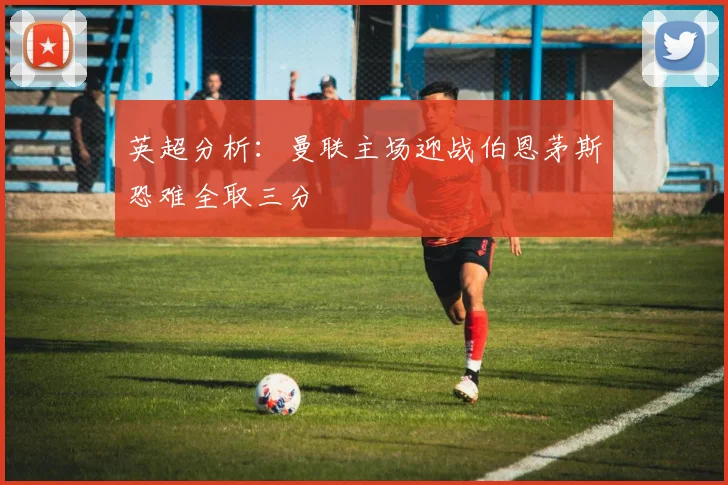 英超分析：曼联主场迎战伯恩茅斯恐难全取三分