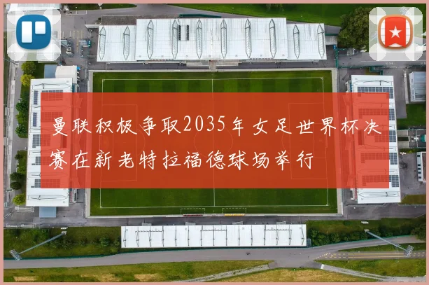 曼联积极争取2035年女足世界杯决赛在新老特拉福德球场举行