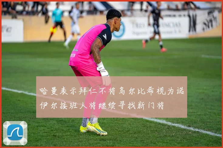 哈曼表示拜仁不将乌尔比希视为诺伊尔接班人将继续寻找新门将