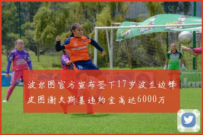 波尔图官方宣布签下17岁波兰边锋皮图谢夫斯基违约金高达6000万