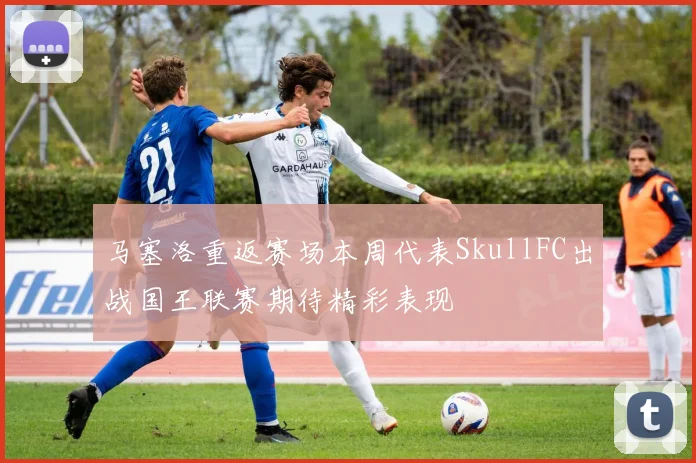 马塞洛重返赛场本周代表SkullFC出战国王联赛期待精彩表现