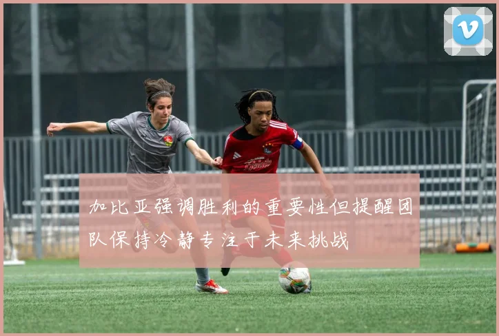 加比亚强调胜利的重要性但提醒团队保持冷静专注于未来挑战