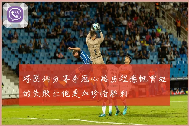 塔图姆分享夺冠心路历程感慨曾经的失败让他更加珍惜胜利