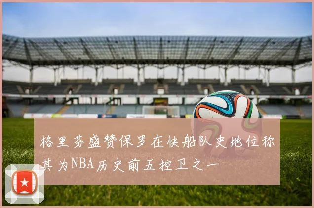 格里芬盛赞保罗在快船队史地位称其为NBA历史前五控卫之一